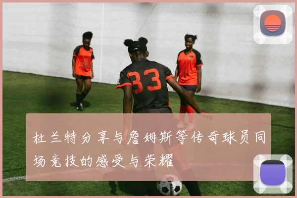 杜兰特分享与詹姆斯等传奇球员同场竞技的感受与荣耀