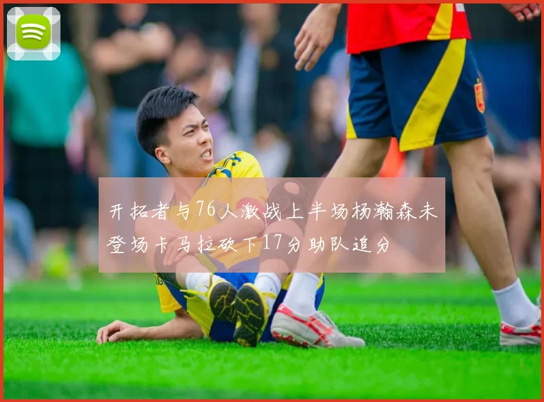 开拓者与76人激战上半场杨瀚森未登场卡马拉砍下17分助队追分