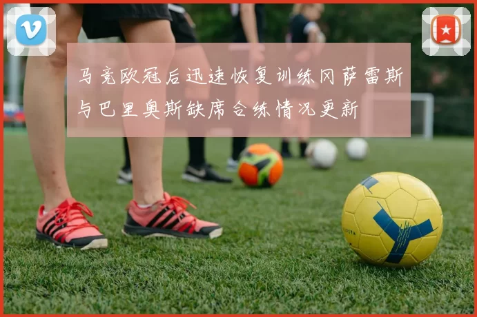 马竞欧冠后迅速恢复训练冈萨雷斯与巴里奥斯缺席合练情况更新