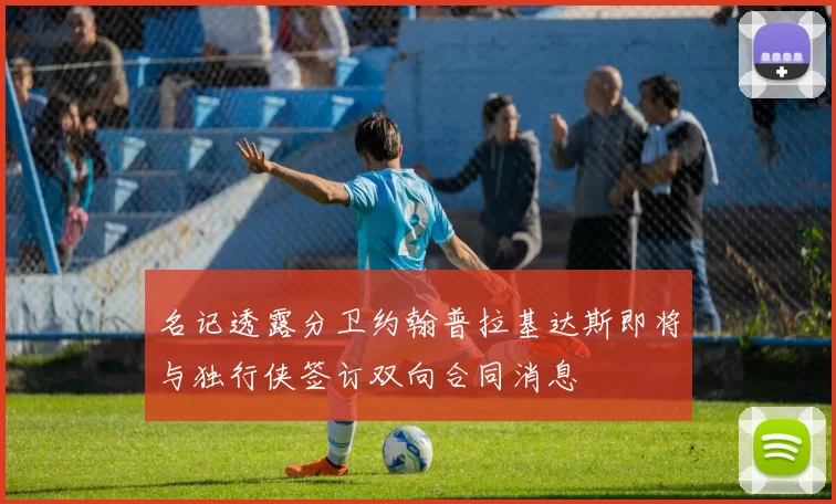 名记透露分卫约翰普拉基达斯即将与独行侠签订双向合同消息