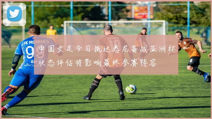 中国女足今日抵达悉尼备战亚洲杯状态评估将影响最终参赛阵容