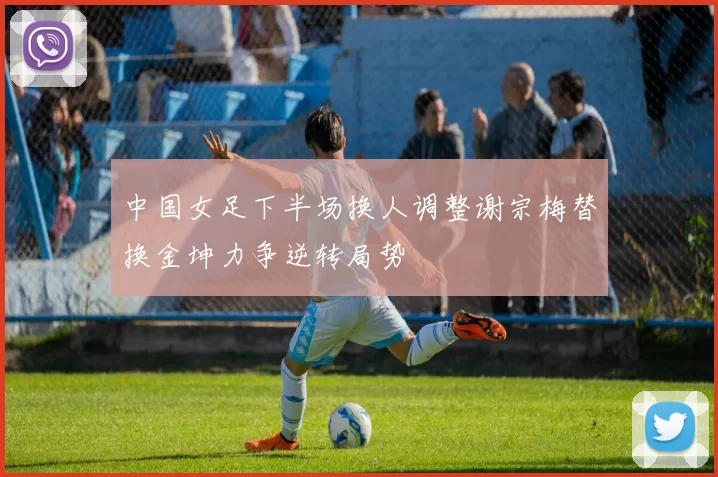 中国女足下半场换人调整谢宗梅替换金坤力争逆转局势
