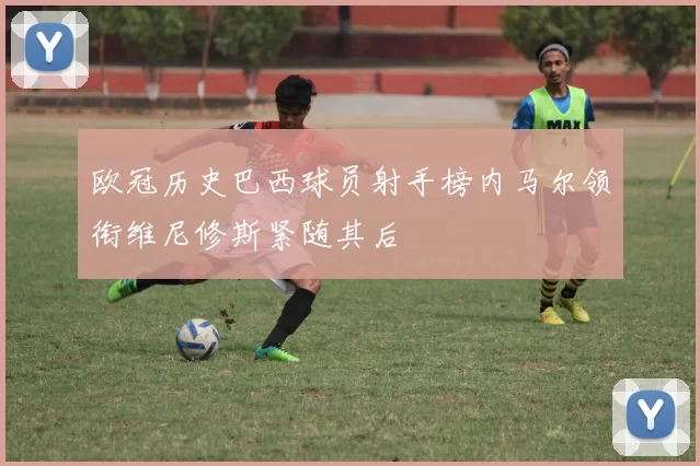 欧冠历史巴西球员射手榜内马尔领衔维尼修斯紧随其后
