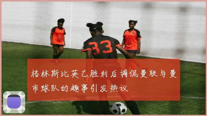格林斯比英乙胜利后调侃曼联与曼市球队的趣事引发热议