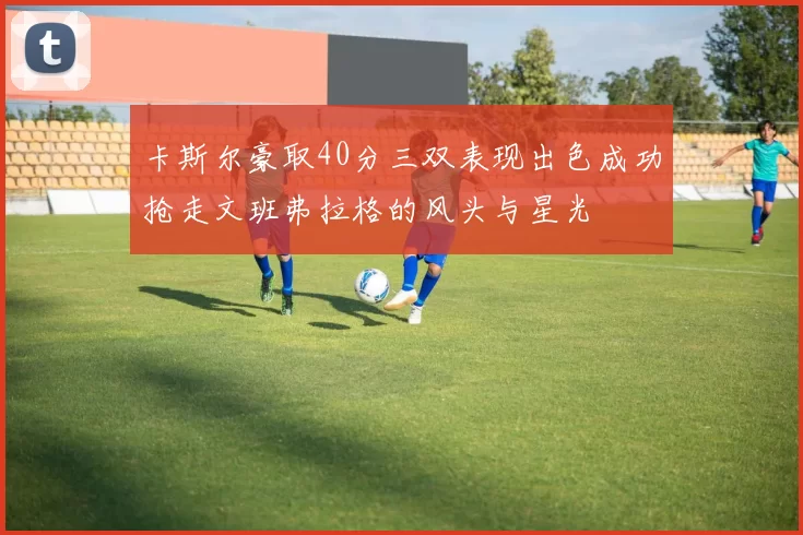 卡斯尔豪取40分三双表现出色成功抢走文班弗拉格的风头与星光