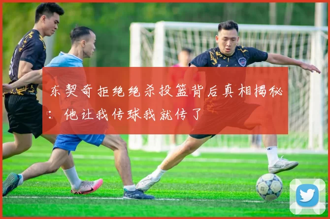 东契奇拒绝绝杀投篮背后真相揭秘：他让我传球我就传了