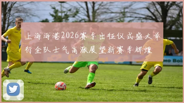 上海海港2026赛季出征仪式盛大举行全队士气高涨展望新赛季辉煌