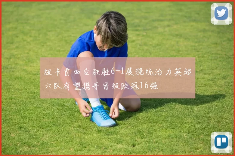 纽卡首回合狂胜6-1展现统治力英超六队有望携手晋级欧冠16强