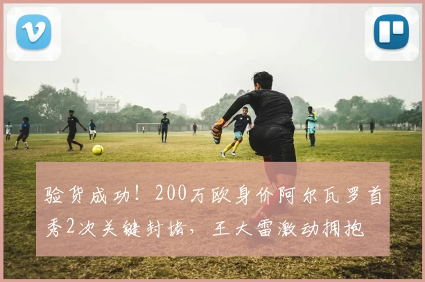 验货成功！200万欧身价阿尔瓦罗首秀2次关键封堵，王大雷激动拥抱
