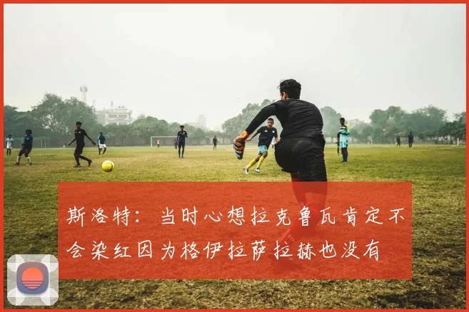 斯洛特：当时心想拉克鲁瓦肯定不会染红因为格伊拉萨拉赫也没有