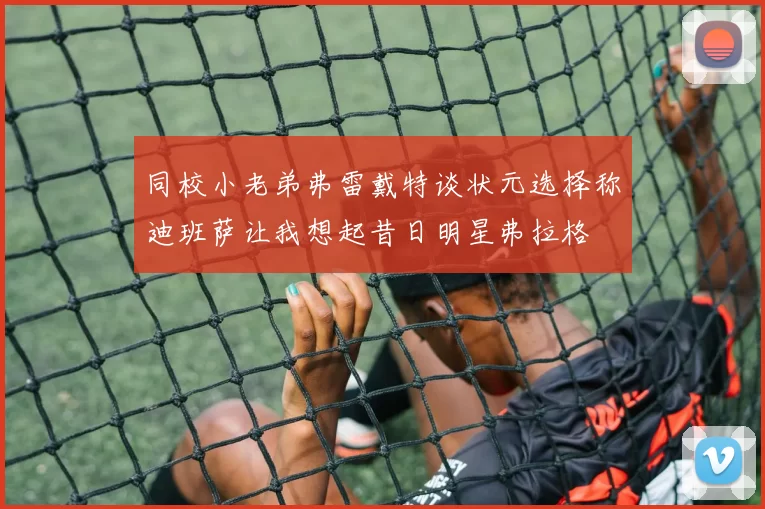 同校小老弟弗雷戴特谈状元选择称迪班萨让我想起昔日明星弗拉格