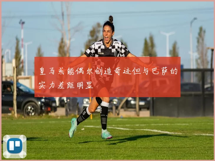 皇马或能偶尔创造奇迹但与巴萨的实力差距明显